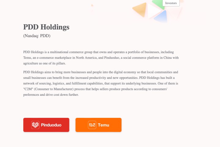 لقطة شاشة لموقع PDD Holdings.  تقرأ: "PDD Holdings هي مجموعة تجارية متعددة الجنسيات تمتلك وتدير مجموعة من الشركات، بما في ذلك Temu، وهو سوق للتجارة الإلكترونية في أمريكا الشمالية، وPinduoduo، وهي منصة للتجارة الاجتماعية في الصين تعتبر الزراعة أحد ركائزها.  تهدف PDD Holdings إلى جلب المزيد من الشركات والأفراد إلى الاقتصاد الرقمي حتى تتمكن المجتمعات المحلية والشركات الصغيرة من الاستفادة من زيادة الإنتاجية والفرص الجديدة.  قامت PDD Holdings ببناء شبكة من المصادر والخدمات اللوجستية وقدرات التنفيذ التي تدعم أعمالها الأساسية.  واحد منهم هو "C2M" عملية (من المستهلك إلى الشركة المصنعة) تساعد البائعين على إنتاج المنتجات وفقًا لتفضيلات المستهلكين وخفض التكلفة بشكل أكبر."